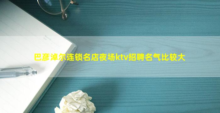 巴彦淖尔连锁名店夜场ktv招聘名气比较大